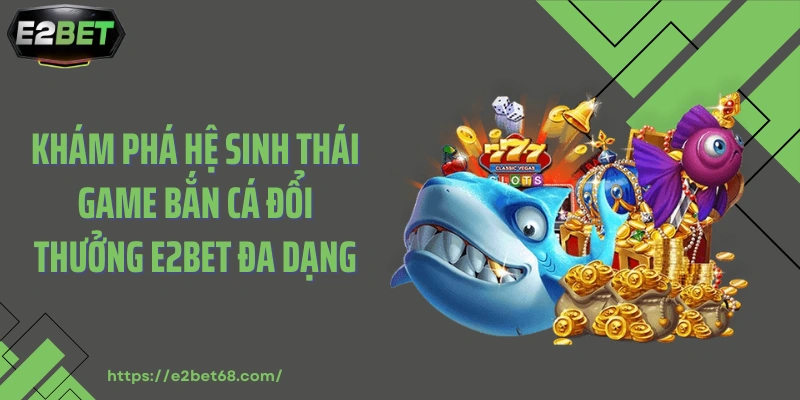 Khám phá hệ sinh thái game bắn cá đổi thưởng E2BET đa dạng