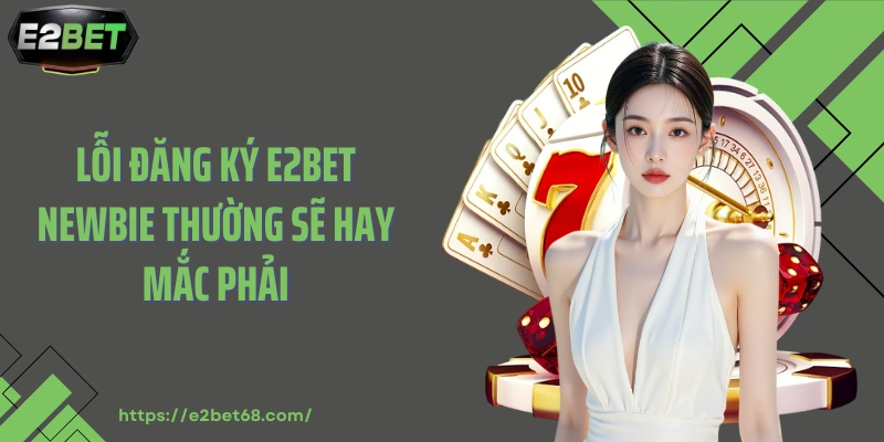 Lỗi đăng ký E2BET newbie thường sẽ hay mắc phải